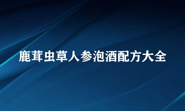 鹿茸虫草人参泡酒配方大全