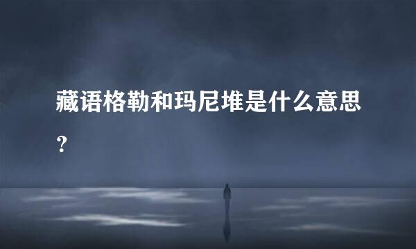 藏语格勒和玛尼堆是什么意思？