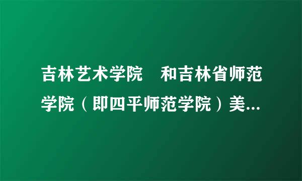 吉林艺术学院 和吉林省师范学院（即四平师范学院）美术系哪个更好一些