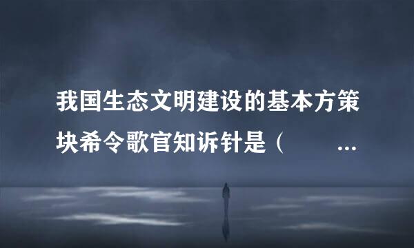 我国生态文明建设的基本方策块希令歌官知诉针是（    ）。