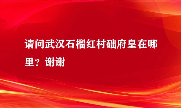 请问武汉石榴红村础府皇在哪里？谢谢