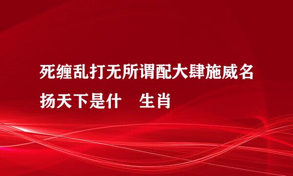 死缠乱打无所谓配大肆施威名扬天下是什麼生肖
