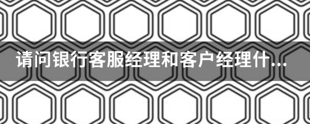 请问银行客服经理和客户经理什么区别？