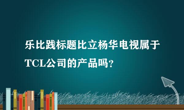 乐比践标题比立杨华电视属于TCL公司的产品吗？