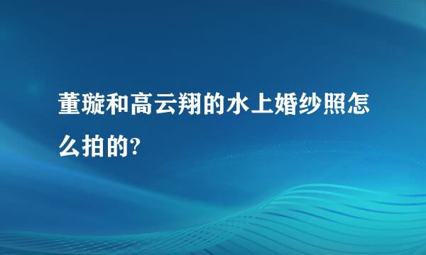 董璇和高云翔的水上婚纱照怎么拍的?