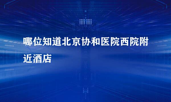 哪位知道北京协和医院西院附近酒店