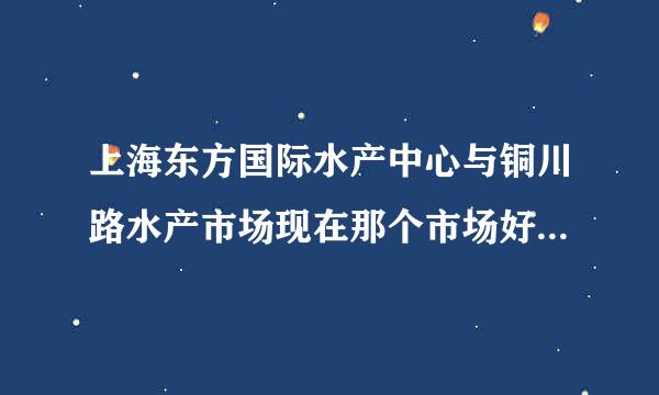上海东方国际水产中心与铜川路水产市场现在那个市场好华助按岁啊，铜川路能搬走吗