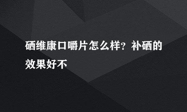 硒维康口嚼片怎么样？补硒的效果好不