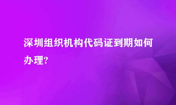 深圳组织机构代码证到期如何办理?