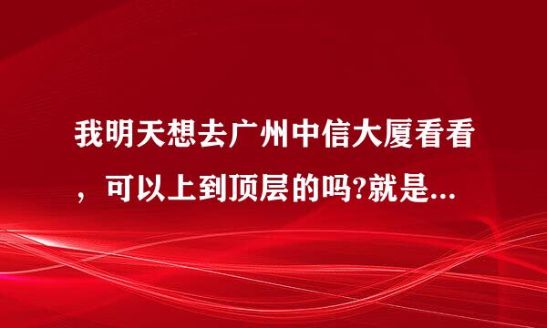 我明天想去广州中信大厦看看，可以上到顶层的吗?就是可以透过窗户俯览广州的