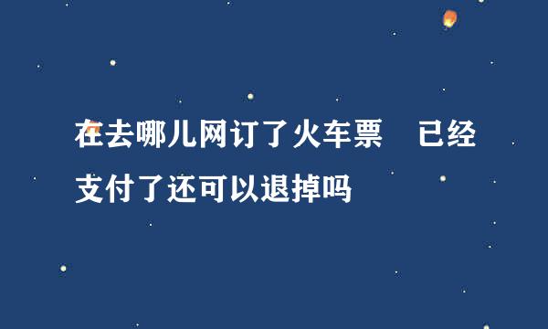 在去哪儿网订了火车票 已经支付了还可以退掉吗