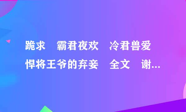 跪求 霸君夜欢 冷君兽爱 悍将王爷的弃妾 全文 谢谢 9915394全何即树损小1@qq.com
