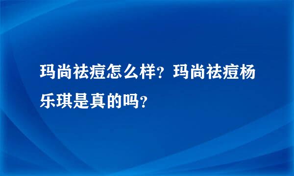玛尚祛痘怎么样？玛尚祛痘杨乐琪是真的吗？