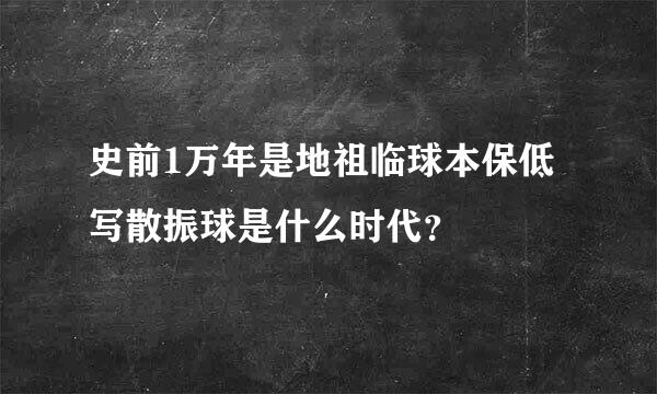史前1万年是地祖临球本保低写散振球是什么时代？