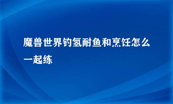 魔兽世界钓氢耐鱼和烹饪怎么一起练