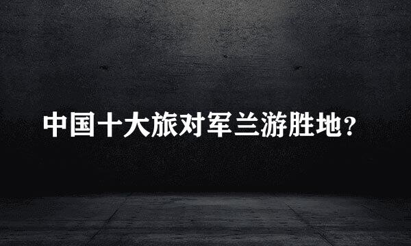 中国十大旅对军兰游胜地？