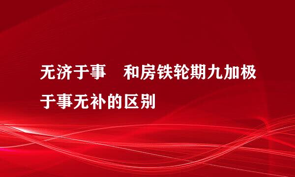 无济于事 和房铁轮期九加极于事无补的区别