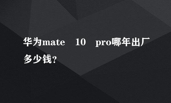 华为mate 10 pro哪年出厂多少钱？