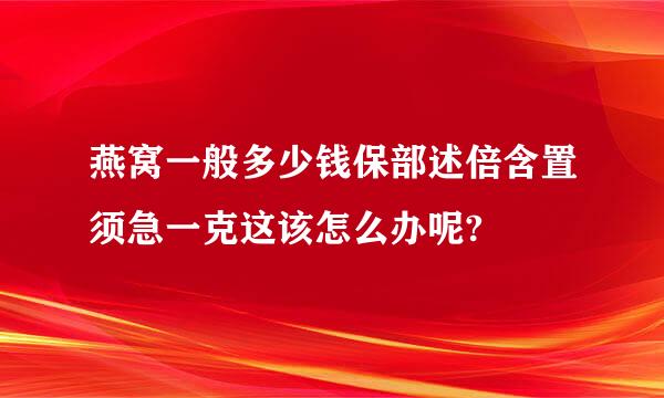 燕窝一般多少钱保部述倍含置须急一克这该怎么办呢?