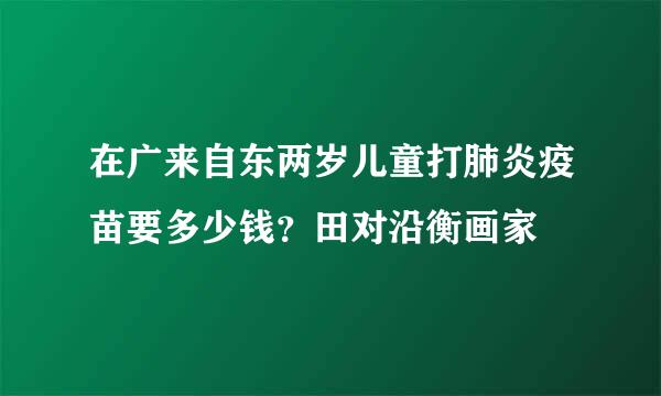 在广来自东两岁儿童打肺炎疫苗要多少钱？田对沿衡画家