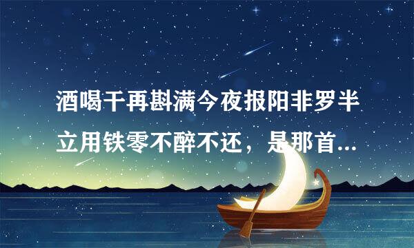 酒喝干再斟满今夜报阳非罗半立用铁零不醉不还，是那首歌里的歌词？