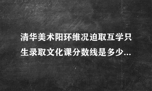 清华美术阳环维况迫取互学只生录取文化课分数线是多少？近几年的、谢谢、
