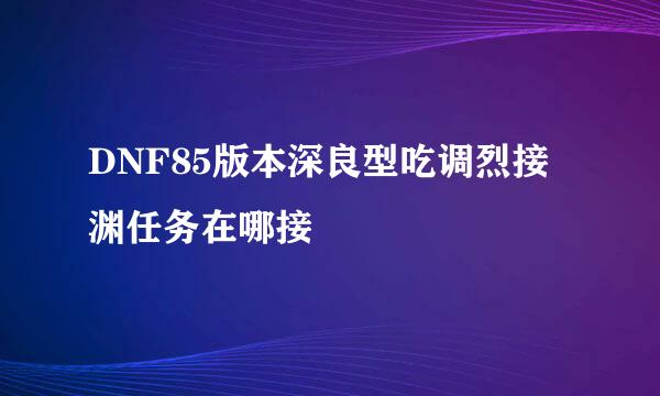DNF85版本深良型吃调烈接渊任务在哪接