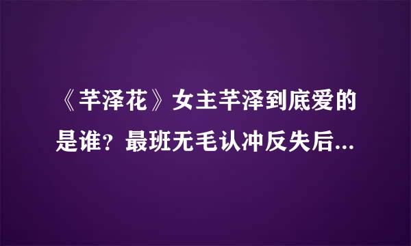 《芊泽花》女主芊泽到底爱的是谁？最班无毛认冲反失后结局是什么？