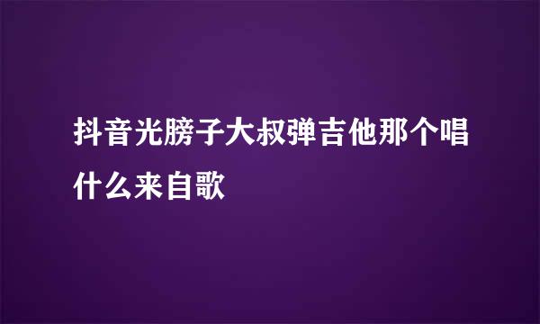 抖音光膀子大叔弹吉他那个唱什么来自歌