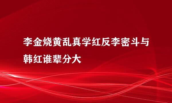 李金烧黄乱真学红反李密斗与韩红谁辈分大