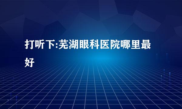 打听下:芜湖眼科医院哪里最好