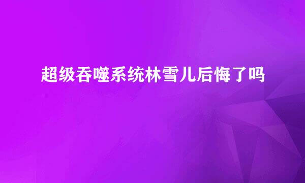 超级吞噬系统林雪儿后悔了吗