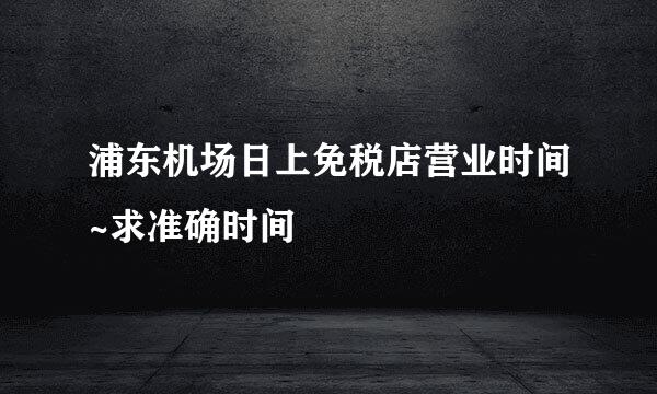 浦东机场日上免税店营业时间~求准确时间