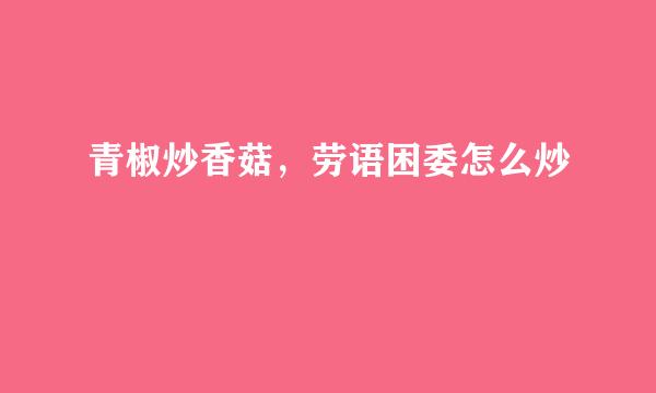 青椒炒香菇，劳语困委怎么炒
