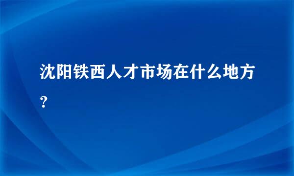 沈阳铁西人才市场在什么地方？