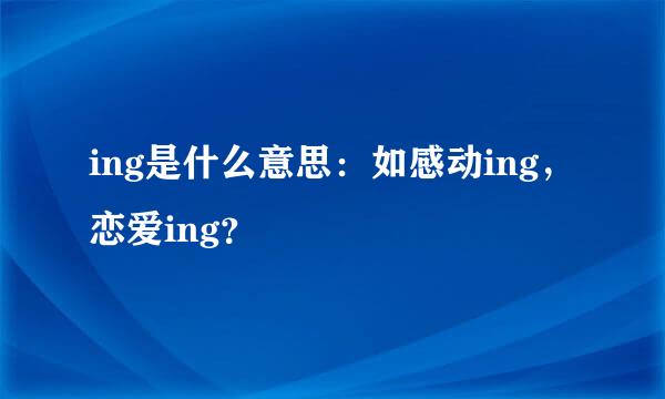 ing是什么意思：如感动ing，恋爱ing？