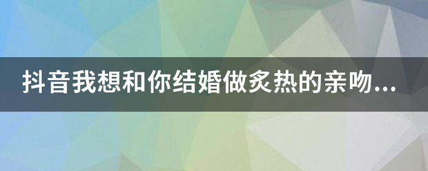 抖音我雨希输能推背加困百想和你结婚做炙热的亲吻是道依底控弱什么歌，完整版歌词？