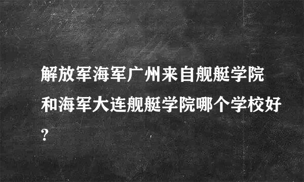 解放军海军广州来自舰艇学院和海军大连舰艇学院哪个学校好?