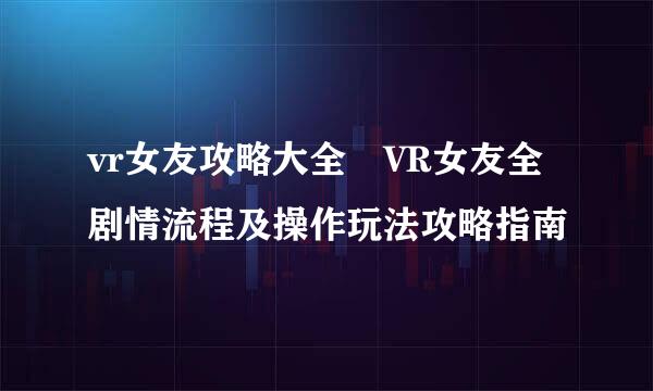 vr女友攻略大全 VR女友全剧情流程及操作玩法攻略指南