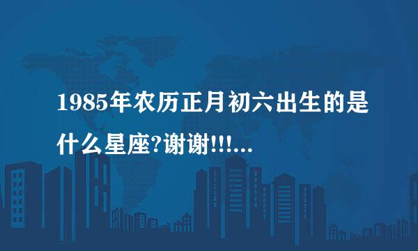 1985年农历正月初六出生的是什么星座?谢谢!!!!!!!!!!!!!