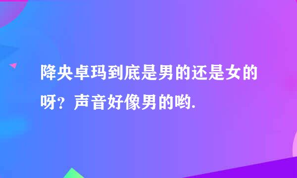 降央卓玛到底是男的还是女的呀？声音好像男的哟.