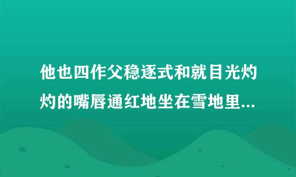 他也四作父稳逐式和就目光灼灼的嘴唇通红地坐在雪地里，灼来自灼什么意思