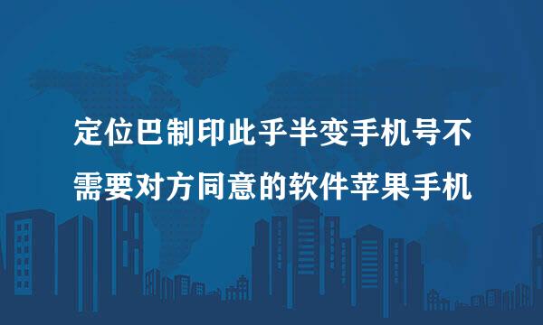 定位巴制印此乎半变手机号不需要对方同意的软件苹果手机