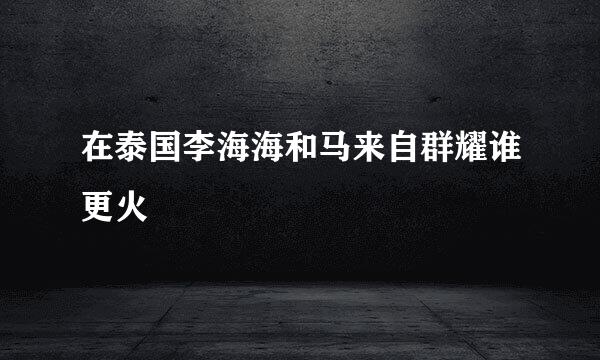 在泰国李海海和马来自群耀谁更火