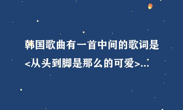 韩国歌曲有一首中间的歌词是<从头到脚是那么的可爱> 请问有人知道是什么歌么?超好听呢 高手指点!!