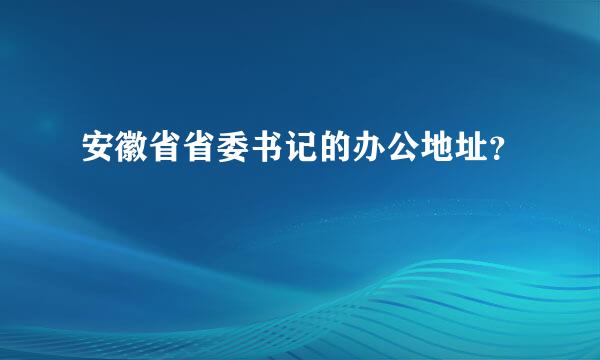 安徽省省委书记的办公地址？