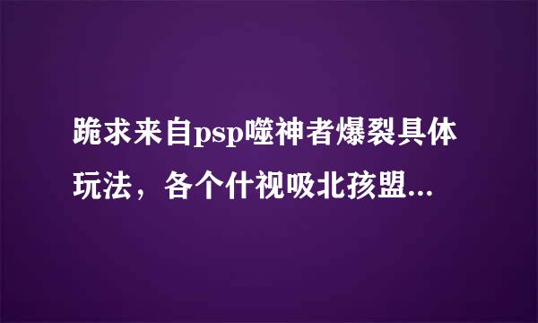 跪求来自psp噬神者爆裂具体玩法，各个什视吸北孩盟充技征露始按键的作用，各种武器的好坏等等，一定要具体，注意，不是攻略，是玩法？