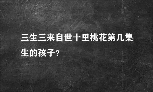 三生三来自世十里桃花第几集生的孩子？