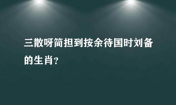 三散呀简担到按余待国时刘备的生肖？