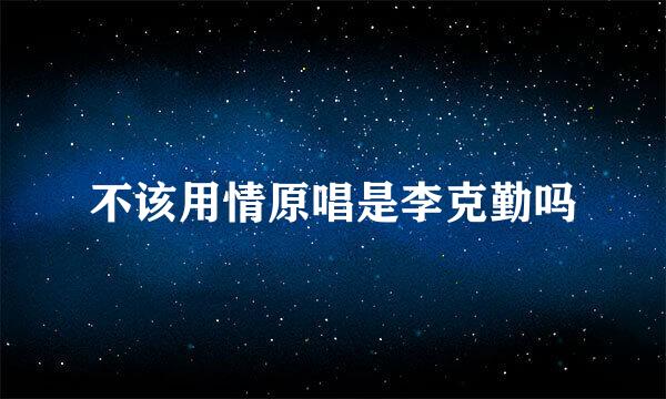 不该用情原唱是李克勤吗